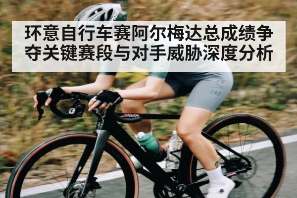 环意自行车赛阿尔梅达总成绩争夺关键赛段与对手威胁深度分析