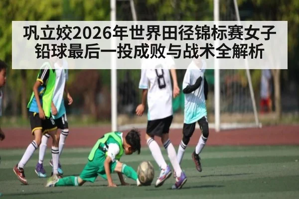 巩立姣2026年世界田径锦标赛女子铅球最后一投成败与战术全解析